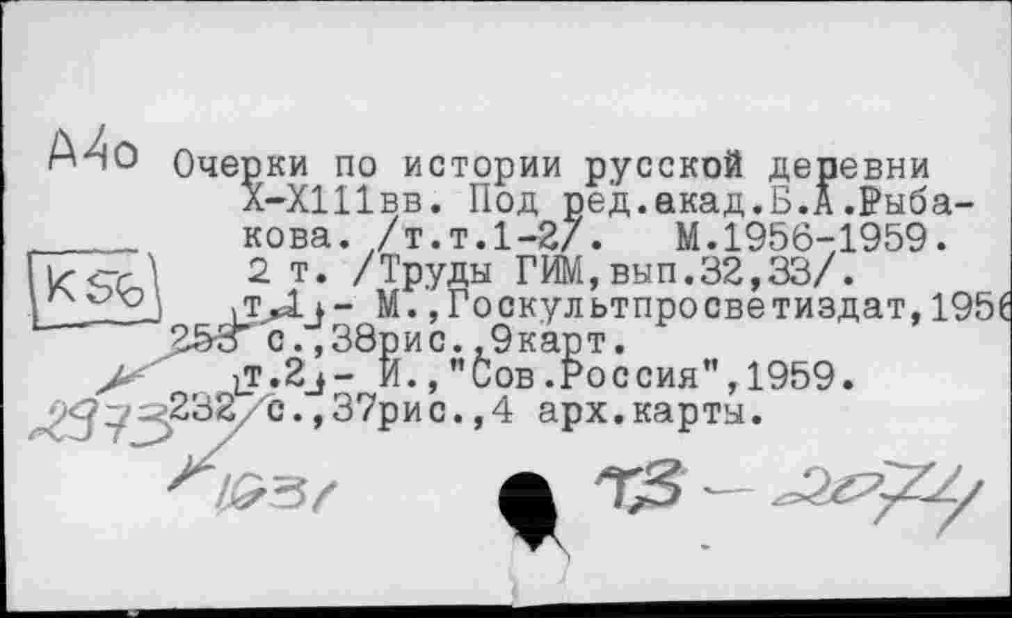 ﻿А^О Очерки по истории русской деревни
Х-ХШвв. Под ред.екад.Б.А.Рыба-____ кова. /т.т.1-2/.	М.1956-1959.
2 т. /Труды ГИМ,вып.32,33/. 2-—J	/ГД*- М. ,Госкультпросветиздат, 19!
25з с.,38рис.,9карт.
>	И.Сов .Россия”, 1959.
